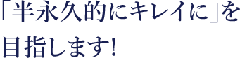 「半永久的にキレイに」を目指します。