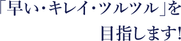 「早い・キレイ・ツルツル」を目指します！