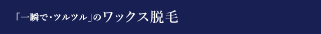 「一瞬で・ツルツル」のワックス脱毛