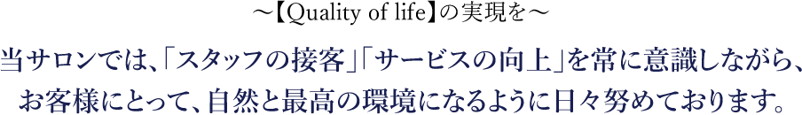 【Quality of life】の実現を 当サロンでは、「スタッフの接客」「サービスの向上」を常に意識しながら、お客様にとって、自然と最高の環境になるように日々努めております。