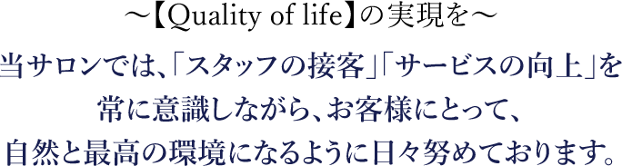 【Quality of life】の実現を 当サロンでは、「スタッフの接客」「サービスの向上」を常に意識しながら、お客様にとって、自然と最高の環境になるように日々努めております。