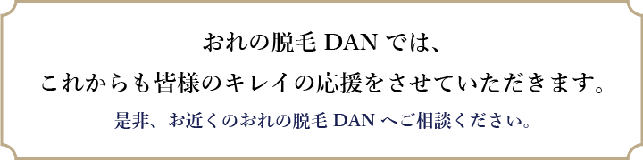 おれの脱毛DANでは、これからも皆様のキレイの応援をさせていただきます。是非、お近くのおれの脱毛DANへご相談ください。