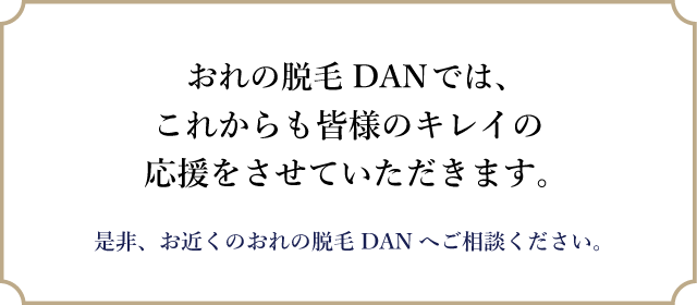 おれの脱毛DANでは、これからも皆様のキレイの応援をさせていただきます。是非、お近くのおれの脱毛DANへご相談ください。